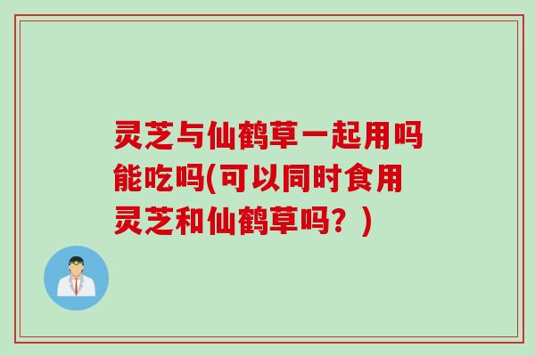 灵芝与仙鹤草一起用吗能吃吗(可以同时食用灵芝和仙鹤草吗？)