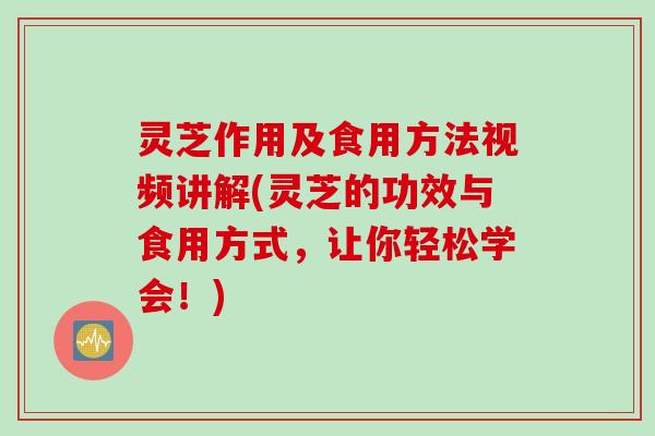 灵芝作用及食用方法视频讲解(灵芝的功效与食用方式，让你轻松学会！)