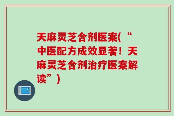 天麻灵芝合剂医案(“中医配方成效显著！天麻灵芝合剂治疗医案解读”)