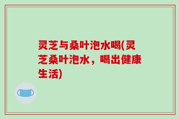 灵芝与桑叶泡水喝(灵芝桑叶泡水，喝出健康生活)