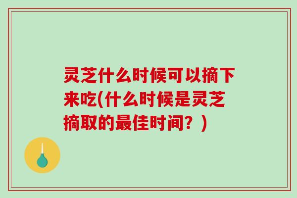 灵芝什么时候可以摘下来吃(什么时候是灵芝摘取的最佳时间？)