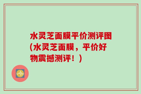 水灵芝面膜平价测评图(水灵芝面膜，平价好物震撼测评！)