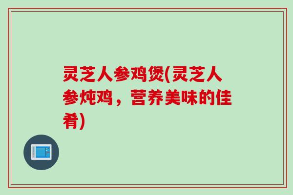 灵芝人参鸡煲(灵芝人参炖鸡，营养美味的佳肴)