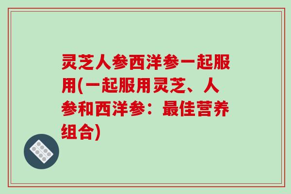 灵芝人参西洋参一起服用(一起服用灵芝、人参和西洋参：最佳营养组合)