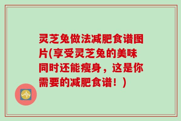 灵芝兔做法减肥食谱图片(享受灵芝兔的美味同时还能瘦身，这是你需要的减肥食谱！)