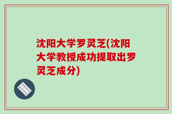 沈阳大学罗灵芝(沈阳大学教授成功提取出罗灵芝成分)