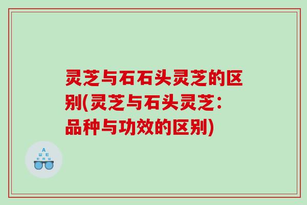 灵芝与石石头灵芝的区别(灵芝与石头灵芝：品种与功效的区别)