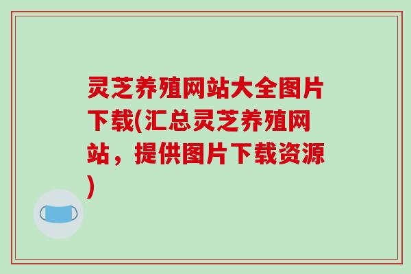 灵芝养殖网站大全图片下载(汇总灵芝养殖网站，提供图片下载资源)