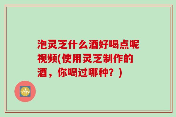 泡灵芝什么酒好喝点呢视频(使用灵芝制作的酒，你喝过哪种？)