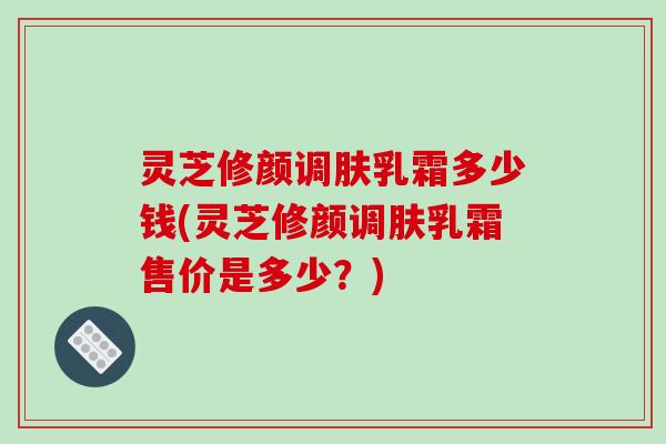 灵芝修颜调肤乳霜多少钱(灵芝修颜调肤乳霜售价是多少？)