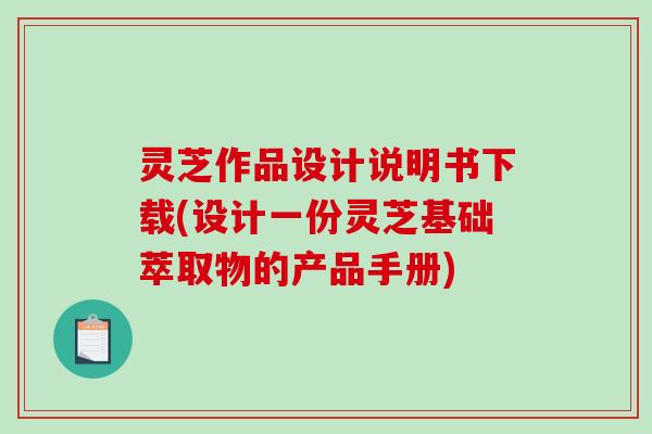 灵芝作品设计说明书下载(设计一份灵芝基础萃取物的产品手册)