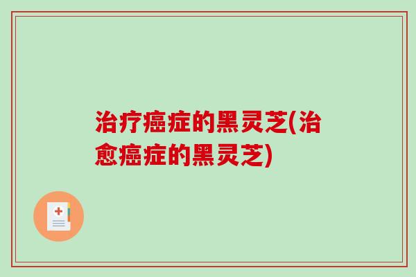 治疗癌症的黑灵芝(治愈癌症的黑灵芝)