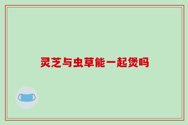 灵芝与虫草能一起煲吗