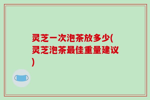 灵芝一次泡茶放多少(灵芝泡茶最佳重量建议)