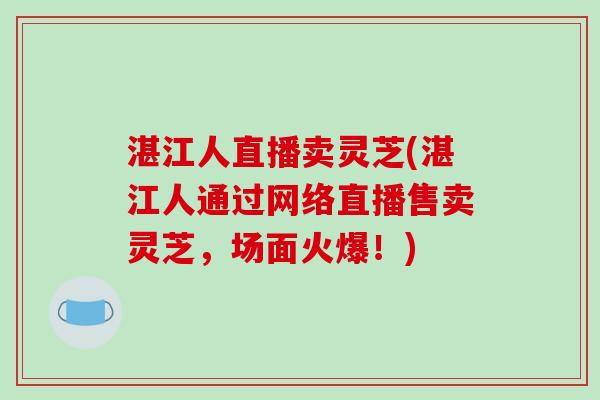 湛江人直播卖灵芝(湛江人通过网络直播售卖灵芝，场面火爆！)