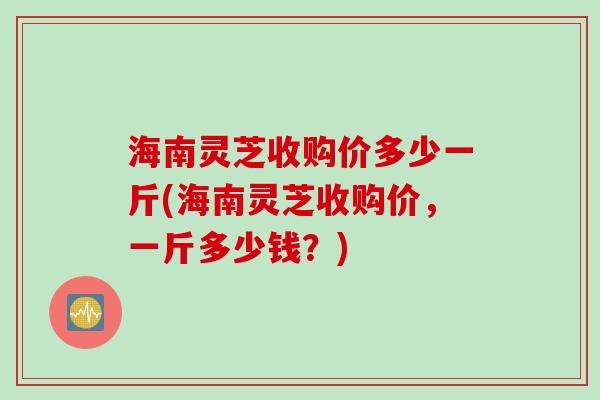 海南灵芝收购价多少一斤(海南灵芝收购价，一斤多少钱？)