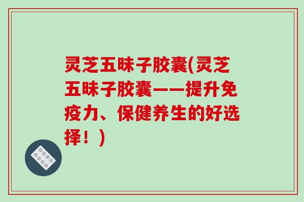 灵芝五昧子胶囊(灵芝五昧子胶囊——提升免疫力、保健养生的好选择！)