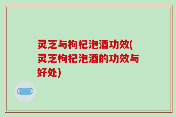 灵芝与枸杞泡酒功效(灵芝枸杞泡酒的功效与好处)