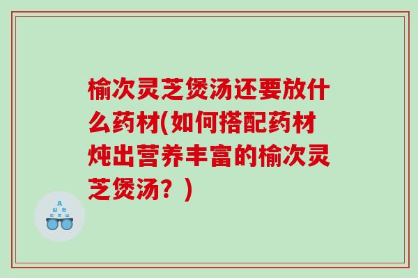 榆次灵芝煲汤还要放什么药材(如何搭配药材炖出营养丰富的榆次灵芝煲汤？)