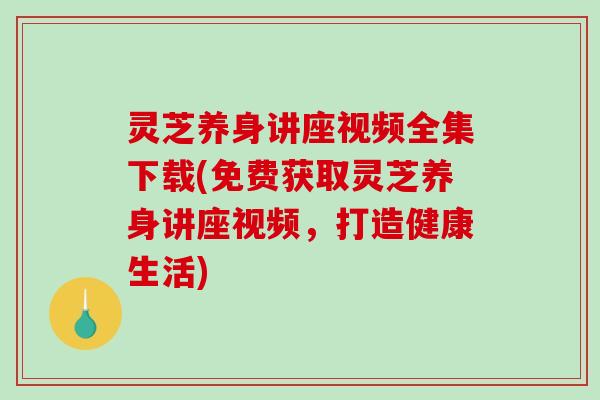 灵芝养身讲座视频全集下载(免费获取灵芝养身讲座视频，打造健康生活)