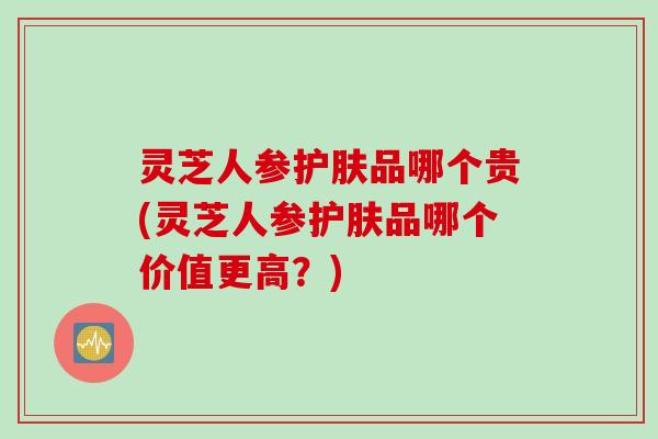 灵芝人参护肤品哪个贵(灵芝人参护肤品哪个价值更高?) 灵芝人参护肤品哪个贵(灵芝人参护肤品哪个价值更高?)