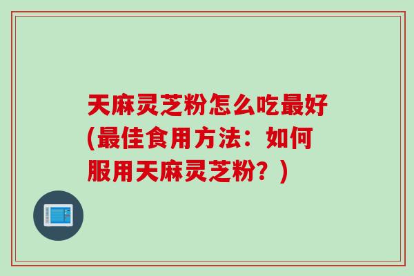 天麻灵芝粉怎么吃最好(最佳食用方法：如何服用天麻灵芝粉？)