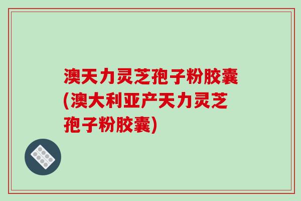 澳天力灵芝孢子粉胶囊(澳大利亚产天力灵芝孢子粉胶囊)