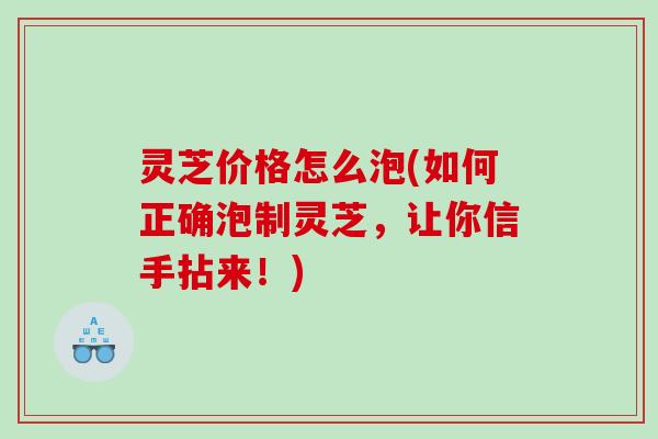 灵芝价格怎么泡(如何正确泡制灵芝，让你信手拈来！)