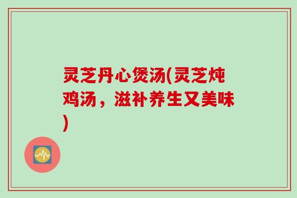 灵芝丹心煲汤(灵芝炖鸡汤，滋补养生又美味)