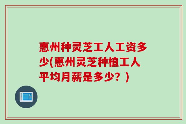 惠州种灵芝工人工资多少(惠州灵芝种植工人平均月薪是多少？)