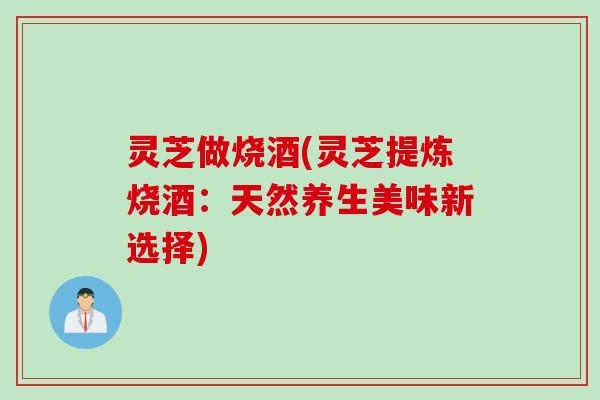 灵芝做烧酒(灵芝提炼烧酒：天然养生美味新选择)