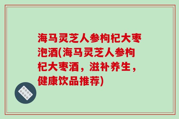 海马灵芝人参枸杞大枣泡酒(海马灵芝人参枸杞大枣酒，滋补养生，健康饮品推荐)