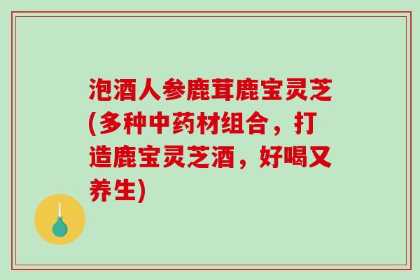 泡酒人参鹿茸鹿宝灵芝(多种中药材组合，打造鹿宝灵芝酒，好喝又养生)
