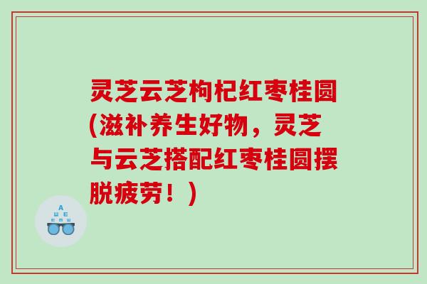灵芝云芝枸杞红枣桂圆(滋补养生好物，灵芝与云芝搭配红枣桂圆摆脱疲劳！)
