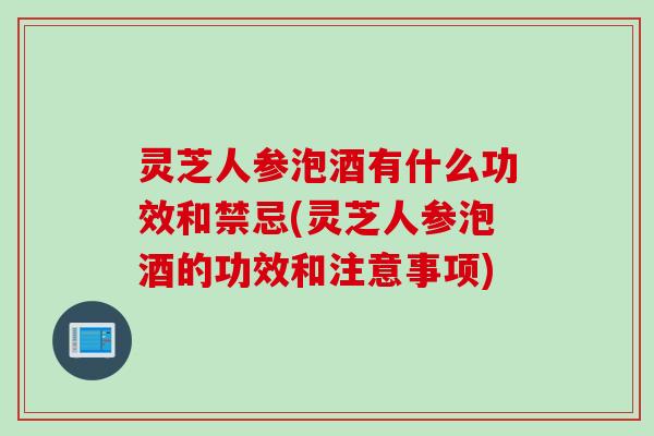 灵芝人参泡酒有什么功效和禁忌(灵芝人参泡酒的功效和注意事项)