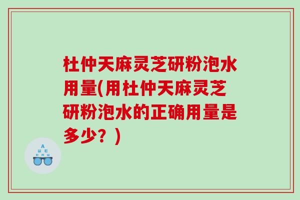 杜仲天麻灵芝研粉泡水用量(用杜仲天麻灵芝研粉泡水的正确用量是多少？)