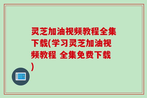 灵芝加油视频教程全集下载(学习灵芝加油视频教程 全集免费下载)