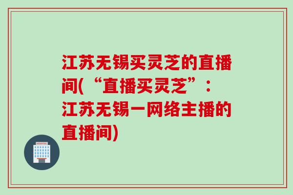 江苏无锡买灵芝的直播间(“直播买灵芝”：江苏无锡一网络主播的直播间)