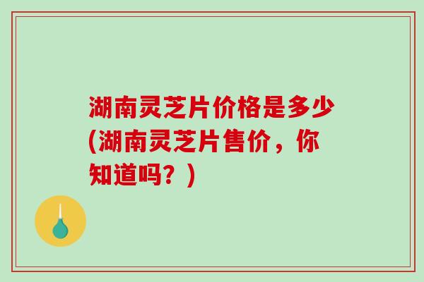 湖南灵芝片价格是多少(湖南灵芝片售价，你知道吗？)