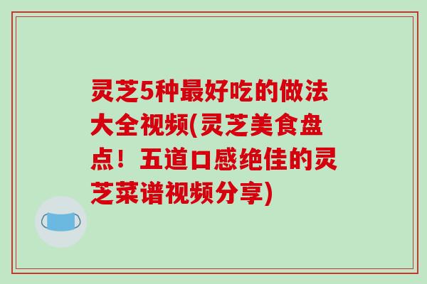 灵芝5种最好吃的做法大全视频(灵芝美食盘点！五道口感绝佳的灵芝菜谱视频分享)