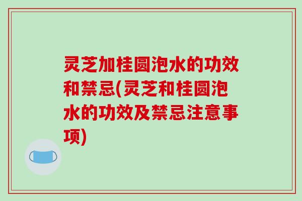 灵芝加桂圆泡水的功效和禁忌(灵芝和桂圆泡水的功效及禁忌注意事项)