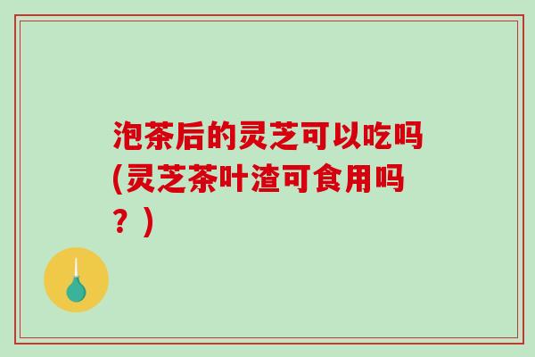 泡茶后的灵芝可以吃吗(灵芝茶叶渣可食用吗？)