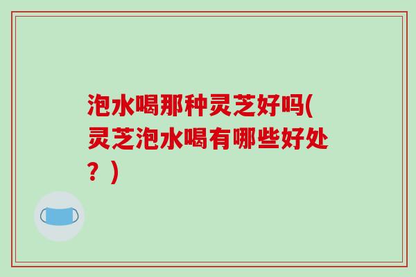 泡水喝那种灵芝好吗(灵芝泡水喝有哪些好处？)