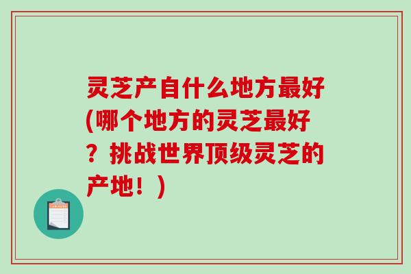 灵芝产自什么地方最好(哪个地方的灵芝最好？挑战世界顶级灵芝的产地！)