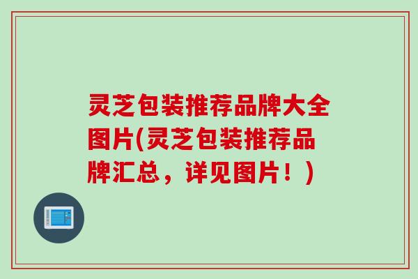 灵芝包装推荐品牌大全图片(灵芝包装推荐品牌汇总，详见图片！)