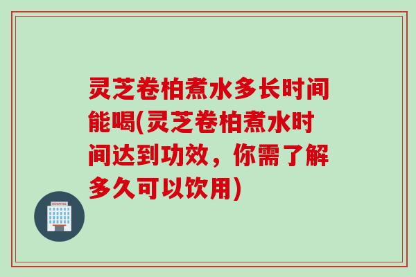 灵芝卷柏煮水多长时间能喝(灵芝卷柏煮水时间达到功效，你需了解多久可以饮用)