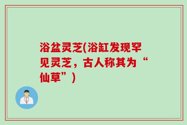 浴盆灵芝(浴缸发现罕见灵芝，古人称其为“仙草”)