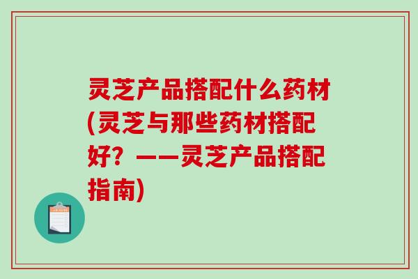 灵芝产品搭配什么药材(灵芝与那些药材搭配好？——灵芝产品搭配指南)
