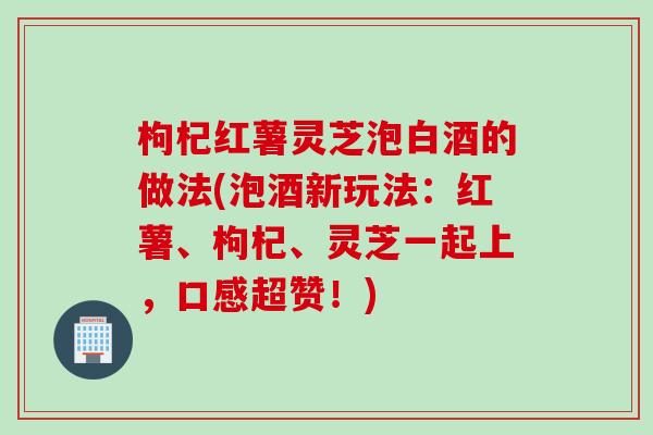 枸杞红薯灵芝泡白酒的做法(泡酒新玩法：红薯、枸杞、灵芝一起上，口感超赞！)