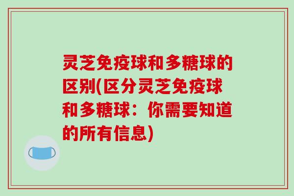 灵芝免疫球和多糖球的区别(区分灵芝免疫球和多糖球：你需要知道的所有信息)